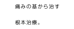 痛みの基から治す。根本治療。